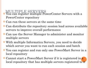 MULTIPLE SERVERS You can register multiple PowerCenter Servers with a PowerCenter repository Can run these servers at the same time Can distribute the repository session load across available servers to improve overall performance Can use the Server Manager to administer and monitor multiple servers  With multiple Informatica Servers, you need to decide which server you want to run each session and batch You can register and run only one PowerMart Server in a local repository Cannot start a PowerMart Server if it is registered in a local repository that has multiple servers registered to it 
