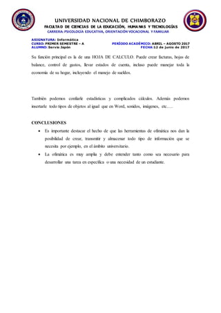 UNIVERSIDAD NACIONAL DE CHIMBORAZO
FACULTA D DE CIENCIAS DE LA EDUCACIÓN, HUMA NAS Y TECNOLOGÍAS
CARRERA: PSICOLOGÍA EDUCATIVA, ORIENTACIÓN VOCACIONAL Y FAMILIAR
ASIGNATURA: Informática
CURSO: PRIMER SEMESTRE – A PERÍODO ACADÉMICO: ABRIL – AGOSTO 2017
ALUMNO: Servio Japón FECHA:12 de junio de 2017
Su función principal es la de una HOJA DE CALCULO. Puede crear facturas, hojas de
balance, control de gastos, llevar estados de cuenta, incluso puede manejar toda la
economía de su hogar, incluyendo el manejo de sueldos.
También podemos confiarle estadísticas y complicados cálculos. Además podemos
insertarle todo tipos de objetos al igual que en Word, sonidos, imágenes, etc….
CONCLUSIONES
 Es importante destacar el hecho de que las herramientas de ofimática nos dan la
posibilidad de crear, transmitir y almacenar todo tipo de información que se
necesita por ejemplo, en el ámbito universitario.
 La ofimática es muy amplia y debe entender tanto como sea necesario para
desarrollar una tarea en específica o una necesidad de un estudiante.
 