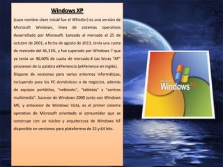 Windows XP
(cuyo nombre clave inicial fue el Whistler) es una versión de
Microsoft

Windows,

línea

de

sistemas

operativos

desarrollado por Microsoft. Lanzado al mercado el 25 de
octubre de 2001, a fecha de agosto de 2013, tenía una cuota
de mercado del 46,33%, y fue superado por Windows 7 que
ya tenía un 46,60% de cuota de mercado.4 Las letras "XP"
provienen de la palabra eXPeriencia (eXPerience en inglés).
Dispone de versiones para varios entornos informáticos,
incluyendo para los PC domésticos o de negocios, además
de equipos portátiles, "netbooks", "tabletas" y "centros
multimedia". Sucesor de Windows 2000 junto con Windows
ME, y antecesor de Windows Vista, es el primer sistema
operativo de Microsoft orientado al consumidor que se
construye con un núcleo y arquitectura de Windows NT
disponible en versiones para plataformas de 32 y 64 bits.

 