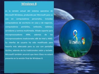 Windows 8
es la versión actual del sistema operativo de

Microsoft Windows, producido por Microsoft para su
uso

en

computadoras

personales,

incluidas

computadoras de escritorio en casa y de negocios,
computadoras

portátiles,

netbooks,

tabletas,

servidores y centros multimedia. Añade soporte para
microprocesadores

ARM,

además

de

los

microprocesadores tradicionales x86 de Intel y AMD.
Su interfaz de usuario ha sido modificada para
hacerla más adecuada para su uso con pantallas
táctiles, además de los tradicionales ratón y teclado.
Microsoft también anunció que Aero Glass no estará
presente en la versión final de Windows 8.

 