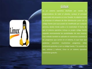 Linux
es un sistema operativo diseñado por cientos de
programadores de todo el planeta, aunque el principal
responsable del proyecto es Linus Tovalds. Su objetivo inicial
es propulsar el software de libre distribución junto con su
código fuente para que pueda ser modificado por cualquier
persona, dando rienda suelta a la creatividad. El hecho de
que el sistema operativo incluya su propio código fuente
expande enormemente las posibilidades de este sistema.
Este método también es aplicado en numerosas ocasiones a
los programas que corren en el sistema, lo que hace que
podamos

encontrar

muchisimos

programas

útiles

totalmente gratuitos y con su código fuente. Y la cuestión es
que, señores y señoras, Linux es un sistema operativo
totalmente gratuito.

 