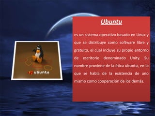 Ubuntu
es un sistema operativo basado en Linux y
que se distribuye como software libre y

gratuito, el cual incluye su propio entorno
de escritorio denominado Unity. Su
nombre proviene de la ética ubuntu, en la
que se habla de la existencia de uno
mismo como cooperación de los demás.

 
