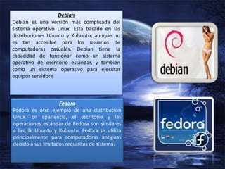 Debian
Debian es una versión más complicada del
sistema operativo Linux. Está basado en las
distribuciones Ubuntu y Kubuntu, aunque no
es tan accesible para los usuarios de
computadoras casuales. Debian tiene la
capacidad de funcionar como un sistema
operativo de escritorio estándar, y también
como un sistema operativo para ejecutar
equipos servidore

Fedora
Fedora es otro ejemplo de una distribución
Linux. En apariencia, el escritorio y las
operaciones estándar de Fedora son similares
a las de Ubuntu y Kubuntu. Fedora se utiliza
principalmente para computadoras antiguas
debido a sus limitados requisitos de sistema.

 
