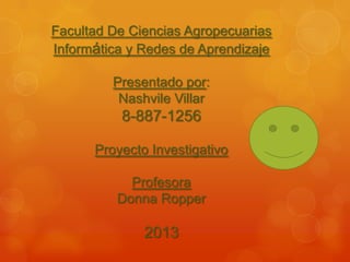 Facultad De Ciencias Agropecuarias
Informática y Redes de Aprendizaje
Presentado por:
Nashvile Villar
8-887-1256
Proyecto Investigativo
Profesora
Donna Ropper
2013
 