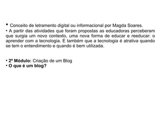 ●
Conceito de letramento digital ou informacional por Magda Soares.
●
A partir das atividades que foram propostas as educadoras perceberam
que surgia um novo contexto, uma nova forma de educar e reeducar: o
aprender com a tecnologia. E também que a tecnologia é atrativa quando
se tem o entendimento e quando é bem utilizada.
●
2º Módulo: Criação de um Blog
●
O que é um blog?
 