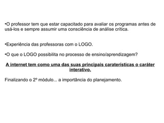 ●
O professor tem que estar capacitado para avaliar os programas antes de
usá-los e sempre assumir uma consciência de análise crítica.
●
Experiência das professoras com o LOGO.
●
O que o LOGO possibilita no processo de ensino/aprendizagem?
A internet tem como uma das suas principais caraterísticas o caráter
interativo.
Finalizando o 2º módulo... a importância do planejamento.
 