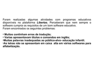 Foram realizadas algumas atividades com programas educativos
disponíveis no plataforma Libertas. Perceberam que nem sempre o
software cumpria os requisitos de um bom software educativo.
Foram encontrados os seguintes problemas:
●
Muitos continham erros de tradução;
●
Varias apresentavam títulos e comandos em inglês;
●
Muitas palavras inadequadas ao público-alvo- educação infantil.
●
As letras não se apresentam em caixa alta em vários softwares para
alfabetização.
 