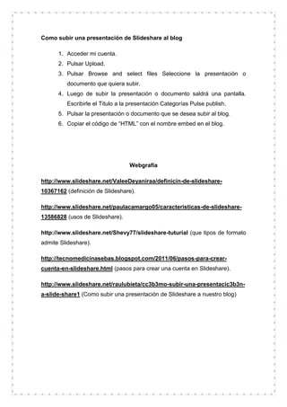 Como subir una presentación de Slideshare al blog
1. Acceder mi cuenta.
2. Pulsar Upload.
3. Pulsar Browse and select files Seleccione la presentación o
documento que quiera subir.
4. Luego de subir la presentación o documento saldrá una pantalla.
Escribirle el Titulo a la presentación Categorías Pulse publish.
5. Pulsar la presentación o documento que se desea subir al blog.
6. Copiar el código de “HTML” con el nombre embed en el blog.
Webgrafía
http://www.slideshare.net/ValeeDeyaniraa/definicin-de-slideshare-
10367162 (definición de Slideshare).
http://www.slideshare.net/paulacamargo05/caracteristicas-de-slideshare-
13586828 (usos de Slideshare).
http://www.slideshare.net/Shevy77/slideshare-tuturial (que tipos de formato
admite Slideshare).
http://tecnomedicinasebas.blogspot.com/2011/06/pasos-para-crear-
cuenta-en-slideshare.html (pasos para crear una cuenta en Slideshare).
http://www.slideshare.net/raulubieta/cc3b3mo-subir-una-presentacic3b3n-
a-slide-share1 (Como subir una presentación de Slideshare a nuestro blog)
 