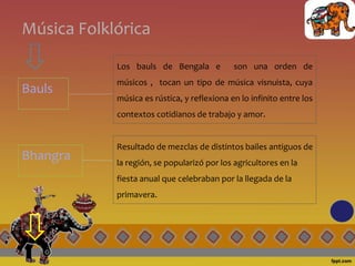 Música Folklórica
Bauls
Los bauls de Bengala e son una orden de
músicos , tocan un tipo de música visnuista, cuya
música es rústica, y reflexiona en lo infinito entre los
contextos cotidianos de trabajo y amor.
Bhangra
Resultado de mezclas de distintos bailes antiguos de
la región, se popularizó por los agricultores en la
fiesta anual que celebraban por la llegada de la
primavera.
 