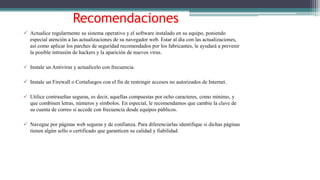 Recomendaciones
 Actualice regularmente su sistema operativo y el software instalado en su equipo, poniendo
especial atención a las actualizaciones de su navegador web. Estar al día con las actualizaciones,
así como aplicar los parches de seguridad recomendados por los fabricantes, le ayudará a prevenir
la posible intrusión de hackers y la aparición de nuevos virus.
 Instale un Antivirus y actualícelo con frecuencia.
 Instale un Firewall o Cortafuegos con el fin de restringir accesos no autorizados de Internet.
 Utilice contraseñas seguras, es decir, aquellas compuestas por ocho caracteres, como mínimo, y
que combinen letras, números y símbolos. En especial, le recomendamos que cambie la clave de
su cuenta de correo si accede con frecuencia desde equipos públicos.
 Navegue por páginas web seguras y de confianza. Para diferenciarlas identifique si dichas páginas
tienen algún sello o certificado que garanticen su calidad y fiabilidad.
 