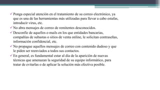 Ponga especial atención en el tratamiento de su correo electrónico, ya
que es una de las herramientas más utilizadas para llevar a cabo estafas,
introducir virus, etc.
No abra mensajes de correo de remitentes desconocidos.
Desconfíe de aquellos e-mails en los que entidades bancarias,
compañías de subastas o sitios de venta online, le solicitan contraseñas,
información confidencial, etc.
No propague aquellos mensajes de correo con contenido dudoso y que
le piden ser reenviados a todos sus contactos.
En general, es fundamental estar al día de la aparición de nuevas
técnicas que amenazan la seguridad de su equipo informático, para
tratar de evitarlas o de aplicar la solución más efectiva posible.
 