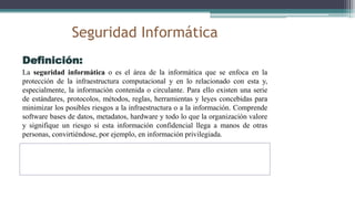 Seguridad Informática
Definición:
La seguridad informática o es el área de la informática que se enfoca en la
protección de la infraestructura computacional y en lo relacionado con esta y,
especialmente, la información contenida o circulante. Para ello existen una serie
de estándares, protocolos, métodos, reglas, herramientas y leyes concebidas para
minimizar los posibles riesgos a la infraestructura o a la información. Comprende
software bases de datos, metadatos, hardware y todo lo que la organización valore
y signifique un riesgo si esta información confidencial llega a manos de otras
personas, convirtiéndose, por ejemplo, en información privilegiada.
 