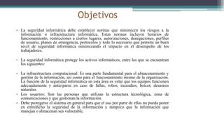 Objetivos
• La seguridad informática debe establecer normas que minimicen los riesgos a la
información o infraestructura informática. Estas normas incluyen horarios de
funcionamiento, restricciones a ciertos lugares, autorizaciones, denegaciones, perfiles
de usuario, planes de emergencia, protocolos y todo lo necesario que permita un buen
nivel de seguridad informática minimizando el impacto en el desempeño de los
trabajadores.
• La seguridad informática protege los activos informáticos, entre los que se encuentran
los siguientes:
• La infraestructura computacional: Es una parte fundamental para el almacenamiento y
gestión de la información, así como para el funcionamiento mismo de la organización.
La función de la seguridad informática en esta área es velar que los equipos funcionen
adecuadamente y anticiparse en caso de fallas, robos, incendios, boicot, desastres
naturales.
• Los usuarios: Son las personas que utilizan la estructura tecnológica, zona de
comunicaciones y que gestionan la información.
• Debe protegerse el sistema en general para que el uso por parte de ellos no pueda poner
en entredicho la seguridad de la información y tampoco que la información que
manejan o almacenan sea vulnerable.
 