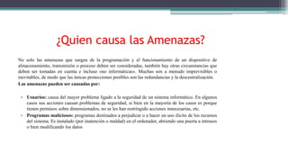 ¿Quien causa las Amenazas?
No solo las amenazas que surgen de la programación y el funcionamiento de un dispositivo de
almacenamiento, transmisión o proceso deben ser consideradas, también hay otras circunstancias que
deben ser tomadas en cuenta e incluso «no informáticas». Muchas son a menudo imprevisibles o
inevitables, de modo que las únicas protecciones posibles son las redundancias y la descentralización.
Las amenazas pueden ser causadas por:
• Usuarios: causa del mayor problema ligado a la seguridad de un sistema informático. En algunos
casos sus acciones causan problemas de seguridad, si bien en la mayoría de los casos es porque
tienen permisos sobre dimensionados, no se les han restringido acciones innecesarias, etc.
• Programas maliciosos: programas destinados a perjudicar o a hacer un uso ilícito de los recursos
del sistema. Es instalado (por inatención o maldad) en el ordenador, abriendo una puerta a intrusos
o bien modificando los datos
 