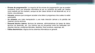• Errores de programación: La mayoría de los errores de programación que se pueden
considerar como una amenaza informática es por su condición de poder ser usados
como exploits por los crackers, aunque se dan casos donde el mal desarrollo es, en sí
mismo, una amenaza..
• Intrusos: persona que consiguen acceder a los datos o programas a los cuales no están
autorizados
• Un siniestro una mala manipulación o una mala intención derivan a la pérdida del
material o de los archivos.
• Personal técnico interno: técnicos de sistemas, administradores de bases de datos,
técnicos de desarrollo, etc. Los motivos que se encuentran entre los habituales son:
disputas internas, problemas laborales, despidos, fines lucrativos, espionaje, etc.
• Fallos electrónicos o lógicos de los sistemas informáticos en general.
 