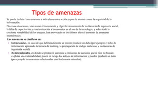 Tipos de amenazas
Se puede definir como amenaza a todo elemento o acción capaz de atentar contra la seguridad de la
información.
Diversas situaciones, tales como el incremento y el perfeccionamiento de las técnicas de ingeniería social,
la falta de capacitación y concientización a los usuarios en el uso de la tecnología, y sobre todo la
creciente rentabilidad de los ataques, han provocado en los últimos años el aumento de amenazas
intencionales.
Las amenazas se clasifican en:
• Intencionales, en caso de que deliberadamente se intente producir un daño (por ejemplo el robo de
información aplicando la técnica de trashing, la propagación de código malicioso y las técnicas de
ingeniería social).
• No intencionales, en donde se producen acciones u omisiones de acciones que si bien no buscan
explotar una vulnerabilidad, ponen en riesgo los activos de información y pueden producir un daño
(por ejemplo las amenazas relacionadas con fenómenos naturales).
 