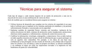 Técnicas para asegurar el sistema
Cada tipo de ataque y cada sistema requiere de un medio de protección o más (en la
mayoría de los casos es una combinación de varios de ellos)
Serie de medidas que se consideran básicas para asegurar un sistema :
 Utilizar técnicas de desarrollo que cumplan con los criterios de seguridad al uso para
todo el software que se implante en los sistemas, partiendo de estándares y de personal
suficientemente formado y concienciado con la seguridad.
 Implantar medidas de seguridad físicas: sistemas anti incendios, vigilancia de los
centros de proceso de datos, sistemas de protección contra inundaciones, protecciones
eléctricas contra apagones y sobretensiones, sistemas de control de accesos, etc.
 Codificar la información: cristología, criptografía y criptociencia. Esto se debe realizar
en todos aquellos trayectos por los que circule la información que se quiere proteger, no
solo en aquellos más vulnerables. Por ejemplo, si los datos de una base muy
confidencial se han protegido con dos niveles de firewall, se ha cifrado todo el trayecto
entre los clientes y los servidores y entre los propios servidores, se utilizan certificados
y sin embargo se dejan sin cifrar las impresiones enviadas a la impresora de red,
tendríamos un punto de vulnerabilidad.
 