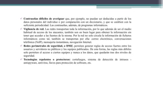  Contraseñas difíciles de averiguar que, por ejemplo, no puedan ser deducidas a partir de los
datos personales del individuo o por comparación con un diccionario, y que se cambien con la
suficiente periodicidad. Las contraseñas, además, de programas informáticos.
 Vigilancia de red. Las redes transportan toda la información, por lo que además de ser el medio
habitual de acceso de los atacantes, también son un buen lugar para obtener la información sin
tener que acceder a las fuentes de la misma. Por la red no solo circula la información de ficheros
informáticos como tal, también se transportan por ella: correo electrónico, conversaciones
telefónica (VoIP), mensajería instantánea, navegación Internet.
 Redes perimetrales de seguridad, o DMZ, permiten generar reglas de acceso fuertes entre los
usuarios y servidores no públicos y los equipos publicados. De esta forma, las reglas más débiles
solo permiten el acceso a ciertos equipos y nunca a los datos, que quedarán tras dos niveles de
seguridad.
 Tecnologías repelentes o protectoras: cortafuegos, sistema de detección de intrusos -
antispyware, antivirus, llaves para protección de software, etc.
 