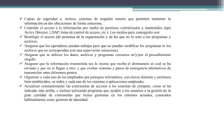  Copias de seguridad e, incluso, sistemas de respaldo remoto que permiten mantener la
información en dos ubicaciones de forma asíncrona.
 Controlar el acceso a la información por medio de permisos centralizados y mantenidos (tipo
Active Director, LDAP, listas de control de acceso, etc.). Los medios para conseguirlo son:
 Restringir el acceso (de personas de la organización y de las que no lo son) a los programas y
archivos.
 Asegurar que los operadores puedan trabajar pero que no puedan modificar los programas ni los
archivos que no correspondan (sin una supervisión minuciosa).
 Asegurar que se utilicen los datos, archivos y programas correctos en/y/por el procedimiento
elegido.
 Asegurar que la información transmitida sea la misma que reciba el destinatario al cual se ha
enviado y que no le llegue a otro. y que existan sistemas y pasos de emergencia alternativos de
transmisión entre diferentes puntos.
 Organizar a cada uno de los empleados por jerarquía informática, con claves distintas y permisos
bien establecidos, en todos y cada uno de los sistemas o aplicaciones empleadas.
 Actualizar constantemente las contraseñas de accesos a los sistemas de cómputo, como se ha
indicado más arriba, e incluso utilizando programa que ayuden a los usuarios a la gestión de la
gran cantidad de contraseñas que tienen gestionar en los entornos actuales, conocidos
habitualmente como gestores de identidad.
 