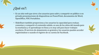 ¿Qué es?:
• Es un sitio web que sirve a los usuarios para subir y compartir en público o en
privado presentaciones de diapositivas en PowerPoint, documentos de Word,
OpenOffice, PDF, Portafolios.
• SlideShare también proporciona a los usuarios la capacidad para evaluar,
comentar, y compartir el contenido subido. es uno de los sitios del mundo para
la enseñanza y el aprendizaje en línea y es muy util para hacer trabajos
escolares. El servicio de alojamiento es gratuito y los usuarios pueden acceder
registrándose o usando el registro de su cuenta de Facebook.
 