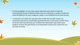 • A nivel pedagógico se usa como apoyo educativo para elevar el nivel de
conocimientos ya que el alumno interactúa con su docente y cuenta con diverso
material didáctico en texto, imágenes, audio o una combinación de éstas formas.
• A través de este medio de comunicación resulta mas sencillo contar con
contenidos educativos actualizados permitiendo que el educando asimile mejor
las formas del conocimiento por las diferentes alternativas que posee para
explicar un tema. De igual forma se ha fomentado la educación a distancia con
las aulas virtuales.
 