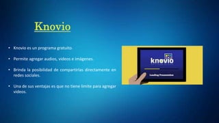 • Knovio es un programa gratuito.
• Permite agregar audios, videos e imágenes.
• Brinda la posibilidad de compartirlas directamente en
redes sociales.
• Una de sus ventajas es que no tiene limite para agregar
videos.
 