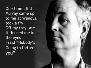 One time , Bill
Murray came up
to me at Wendys,
took a fry
Off my tray, ate
it, looked me in
the eyes
I said “Nobody’s
Going to belive
you”