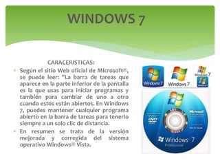 CARACERISTICAS:
 Según el sitio Web oficial de Microsoft®,
se puede leer: "La barra de tareas que
aparece en la parte inferior de la pantalla
es la que usas para iniciar programas y
también para cambiar de uno a otro
cuando estos están abiertos. En Windows
7, puedes mantener cualquier programa
abierto en la barra de tareas para tenerlo
siempre a un solo clic de distancia.
 En resumen se trata de la versión
mejorada y corregida del sistema
operativo Windows® Vista.
WINDOWS 7
 