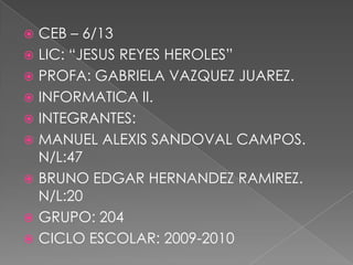 CEB – 6/13 LIC: “JESUS REYES HEROLES” PROFA: GABRIELA VAZQUEZ JUAREZ. INFORMATICA II. INTEGRANTES: MANUEL ALEXIS SANDOVAL CAMPOS. N/L:47 BRUNO EDGAR HERNANDEZ RAMIREZ. N/L:20 GRUPO: 204 CICLO ESCOLAR: 2009-2010 
