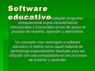 Software educativo Software educativo es cualquier programa computacional cuyas características estructurales y funcionales sirvan de apoyo al proceso de enseñar, aprender y administrar. Un concepto mas restringido e software educativo lo define como aquel material de aprendizaje especialmente diseñado para ser utilizado con una computadora en los procesos de enseñar y aprender  