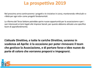 La prospettiva 2019
Nel prossimo anno continueremo i progetti e le iniziative in corso, mantenendo «#Includi» e
«Web per ogni età» come progetti fondamentali.
La riforma del Terzo Settore potrebbe aprire nuove opportunità per la associazione e per i
soci interessati ai temi legati alle Imprese Sociali, per questo abbiamo attivato uno specifico
team di approfondimento.
L’attuale Direttivo, e tutte le cariche Direttive, saranno in
scadenza ad Aprile: è la occasione per poter rinnovare il team
che gestisce la Associazione, e di portare forze e idee nuove da
parte di coloro che vorranno proporsi e impegnarsi.
 