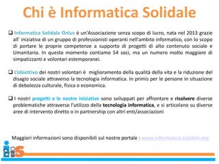 Chi è Informatica Solidale
 Informatica Solidale Onlus è un'Associazione senza scopo di lucro, nata nel 2013 grazie
all’ iniziativa di un gruppo di professionisti operanti nell'ambito informatico, con lo scopo
di portare le proprie competenze a supporto di progetti di alto contenuto sociale e
Umanitario. In questo momento contiamo 54 soci, ma un numero molto maggiore di
simpatizzanti e volontari estemporanei.
 L’obiettivo dei nostri volontari è miglioramento della qualità della vita e la riduzione del
disagio sociale attraverso la tecnologia informatica. In primis per le persone in situazione
di debolezza culturale, fisica o economica.
 I nostri progetti e le nostre iniziative sono sviluppati per affrontare e risolvere diverse
problematiche attraverso l’utilizzo della tecnologia informatica, e si articolano su diverse
aree di intervento diretto o in partnership con altri enti/associazioni
Maggiori informazioni sono disponibili sul nostro portale : www.informatica-solidale.org
 