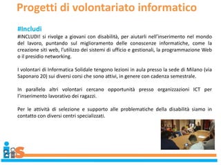 Progetti di volontariato informatico
#Includi
#INCLUDI! si rivolge a giovani con disabilità, per aiutarli nell’inserimento nel mondo
del lavoro, puntando sul miglioramento delle conoscenze informatiche, come la
creazione siti web, l’utilizzo dei sistemi di ufficio e gestionali, la programmazione Web
o il presidio networking.
I volontari di Informatica Solidale tengono lezioni in aula presso la sede di Milano (via
Saponaro 20) sui diversi corsi che sono attivi, in genere con cadenza semestrale.
In parallelo altri volontari cercano opportunità presso organizzazioni ICT per
l’inserimento lavorativo dei ragazzi.
Per le attività di selezione e supporto alle problematiche della disabilità siamo in
contatto con diversi centri specializzati.
 