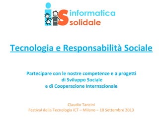 Tecnologia e Responsabilità Sociale
Partecipare con le nostre competenze e a progetti
di Sviluppo Sociale
e di Cooperazione Internazionale
Claudio Tancini
Festival della Tecnologia ICT – Milano – 18 Settembre 2013
 