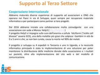 Supporto al Terzo Settore
Cooperazione Internazionale
Abbiamo maturato diverse esperienze di supporto ad associazioni e ONG che
operano nei Paesi in via di Sviluppo, quasi sempre per recuperare materiale
informatico o per partecipare come partner ai loro progetti.
Dal 2016 abbiamo iniziato una collaborazione molto coinvolgente con una
associazione con sede a Monza: Help3 (http://help3.it/)
Il progetto Help3 si impegna sulla cura dell’anemia a cellule falciformi (“sickle cell
disease” ovvero SCD), una della malattie più gravi che colpisce i bambini in età da
0 a 5 anni e che, se non ben curata, causa la morte nel 90% dei malati.
Il progetto si sviluppa su 4 ospedali in Tanzania e uno in Uganda, e la necessità
informatica principale è stata la implementazione di una soluzione per poter
monitorare la distribuzione delle medicine donate dalla associazione e i risultati
sui pazienti, oltre alla implementazione del sito web e del modello di
comunicazione.
 