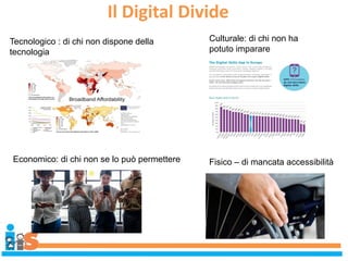 Il Digital Divide
Tecnologico : di chi non dispone della
tecnologia
Culturale: di chi non ha
potuto imparare
Economico: di chi non se lo può permettere Fisico – di mancata accessibilità
 