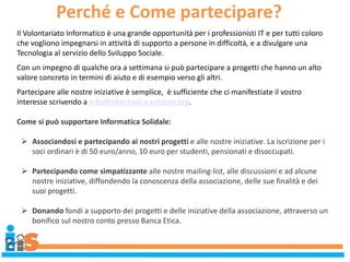 Perché e Come partecipare?
Il Volontariato Informatico è una grande opportunità per i professionisti IT e per tutti coloro
che vogliono impegnarsi in attività di supporto a persone in difficoltà, e a divulgare una
Tecnologia al servizio dello Sviluppo Sociale.
Con un impegno di qualche ora a settimana si può partecipare a progetti che hanno un alto
valore concreto in termini di aiuto e di esempio verso gli altri.
Partecipare alle nostre iniziative è semplice, è sufficiente che ci manifestiate il vostro
interesse scrivendo a info@informatica-solidale.org.
Come si può supportare Informatica Solidale:
 Associandosi e partecipando ai nostri progetti e alle nostre iniziative. La iscrizione per i
soci ordinari è di 50 euro/anno, 10 euro per studenti, pensionati e disoccupati.
 Partecipando come simpatizzante alle nostre mailing-list, alle discussioni e ad alcune
nostre iniziative, diffondendo la conoscenza della associazione, delle sue finalità e dei
suoi progetti.
 Donando fondi a supporto dei progetti e delle iniziative della associazione, attraverso un
bonifico sul nostro conto presso Banca Etica.
 