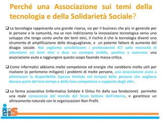 Perché una Associazione sui temi della
tecnologia e della Solidarietà Sociale?
 La tecnologia rappresenta una grande risorsa, sia per il business che più in generale per
le persone e le comunità, ma se non indirizziamo la innovazione tecnologica verso uno
sviluppo che tengo conto anche dei temi etici, il rischio è che la tecnologia diventi uno
strumento di amplificazione delle disuguaglianze, e un potente fattore di aumento del
disagio sociale. Noi vogliamo sensibilizzare i professionisti ICT sulla necessità di
attenzione sui temi etici e dare un esempio visibile, positivo e concreto: una
associazione aiuta a raggiungere questo scopo facendo massa critica.
 Come informatici abbiamo molte competenze ed energie che sarebbero molto utili per
risolvere (o perlomeno mitigare) i problemi di molte persone, una associazione aiuta a
ottimizzare la disponibilità (spesso limitata nel tempo) delle persone che vogliono
donare parte del loro tempo e delle loro competenze a supporto degli altri.
 La forma associativa (Informatica Solidale è Onlus fin dalla sua fondazione) permette
una reale conoscenza del mondo del Terzo Settore dall’interno, e garantisce un
allineamento naturale con le organizzazioni Non Profit.
 
