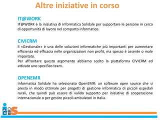 Altre iniziative in corso
IT@WORK
IT@WORK è la iniziativa di Informatica Solidale per supportare le persone in cerca
di opportunità di lavoro nel comparto informatico.
CIVICRM
ll «Gestionale» è una delle soluzioni informatiche più importanti per aumentare
efficienza ed efficacia nelle organizzazioni non profit, ma spesso è assente o male
impostato.
Per affrontare questo argomento abbiamo scelto la piattaforma CIVICRM ed
attivato uno specifico team.
OPENEMR
Informatica Solidale ha selezionato OpenEMR: un software open source che si
presta in modo ottimale per progetti di gestione informatica di piccoli ospedali
rurali, che quindi può essere di valido supporto per iniziative di cooperazione
internazionale o per gestire piccoli ambulatori in Italia.
 