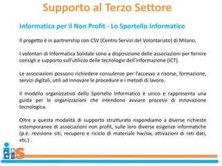 Supporto al Terzo Settore
Informatica per il Non Profit - Lo Sportello Informatico
Il progetto è in partnership con CSV (Centro Servizi del Volontariato) di Milano.
I volontari di Informatica Solidale sono a disposizione delle associazioni per fornire
consigli e supporto sull’utilizzo delle tecnologie dell’informazione (ICT).
Le associazioni possono richiedere consulenze per l’accesso a risorse, formazione,
servizi digitali, utili ad innovare le procedure e i metodi di lavoro.
Il modello organizzativo dello Sportello Informatico è unico e rappresenta una
guida per le organizzazioni che intendono avviare processi di innovazione
tecnologica.
Oltre a questa modalità di supporto strutturato rispondiamo a diverse richieste
estemporanee di associazioni non profit, sulle loro diverse esigenze informatiche
(p.e. revisione siti, recupero e riciclo di materiale hw/sw, attivazioni di reti dati,
etc.) .
 