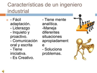Características de un ingeniero
industrial
   - Fácil          - Tiene mente
    adaptación.      analítica.
    - Liderazgo      -Maneja
    - Inquieto y     diferentes
    proactivo.       situaciones
    - Comunicación   apropiadament
    oral y escrita   e
    - Tiene          - Soluciona
    iniciativa.      problemas.
    - Es Creativo.
 