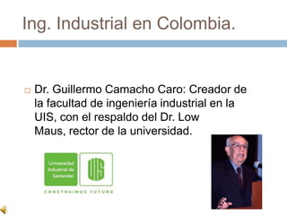 Ing. Industrial en Colombia.


   Dr. Guillermo Camacho Caro: Creador de
    la facultad de ingeniería industrial en la
    UIS, con el respaldo del Dr. Low
    Maus, rector de la universidad.
 