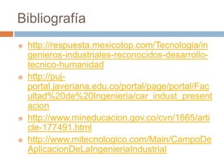 Bibliografía
   http://respuesta.mexicotop.com/Tecnologia/in
    genieros-industriales-reconocidos-desarrollo-
    tecnico-humanidad
   http://puj-
    portal.javeriana.edu.co/portal/page/portal/Fac
    ultad%20de%20Ingenieria/car_indust_present
    acion
   http://www.mineducacion.gov.co/cvn/1665/arti
    cle-177491.html
   http://www.mitecnologico.com/Main/CampoDe
    AplicacionDeLaIngenieriaIndustrial
 
