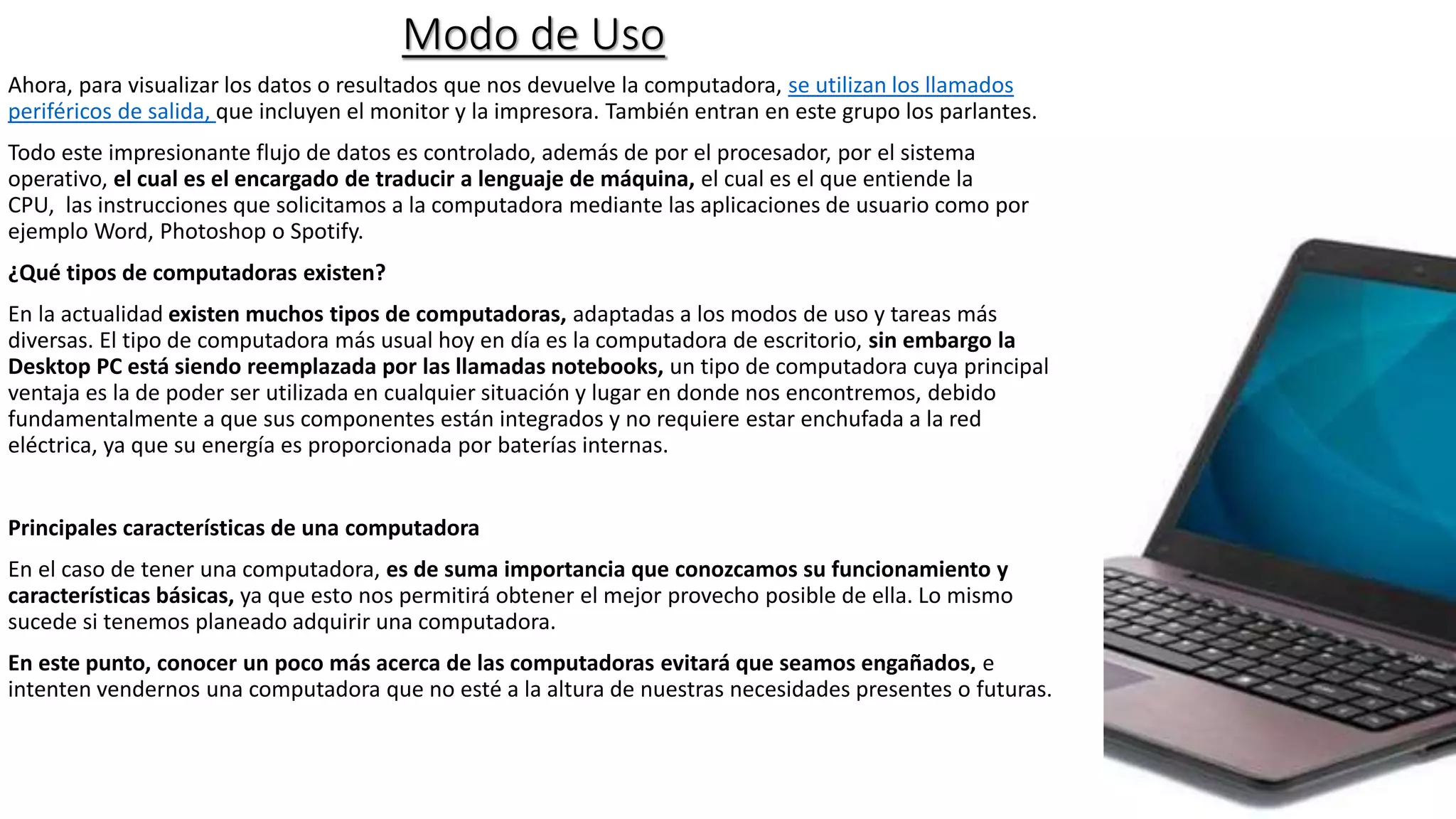 Modo de Uso
Ahora, para visualizar los datos o resultados que nos devuelve la computadora, se utilizan los llamados
periféricos de salida, que incluyen el monitor y la impresora. También entran en este grupo los parlantes.
Todo este impresionante flujo de datos es controlado, además de por el procesador, por el sistema
operativo, el cual es el encargado de traducir a lenguaje de máquina, el cual es el que entiende la
CPU, las instrucciones que solicitamos a la computadora mediante las aplicaciones de usuario como por
ejemplo Word, Photoshop o Spotify.
¿Qué tipos de computadoras existen?
En la actualidad existen muchos tipos de computadoras, adaptadas a los modos de uso y tareas más
diversas. El tipo de computadora más usual hoy en día es la computadora de escritorio, sin embargo la
Desktop PC está siendo reemplazada por las llamadas notebooks, un tipo de computadora cuya principal
ventaja es la de poder ser utilizada en cualquier situación y lugar en donde nos encontremos, debido
fundamentalmente a que sus componentes están integrados y no requiere estar enchufada a la red
eléctrica, ya que su energía es proporcionada por baterías internas.
Principales características de una computadora
En el caso de tener una computadora, es de suma importancia que conozcamos su funcionamiento y
características básicas, ya que esto nos permitirá obtener el mejor provecho posible de ella. Lo mismo
sucede si tenemos planeado adquirir una computadora.
En este punto, conocer un poco más acerca de las computadoras evitará que seamos engañados, e
intenten vendernos una computadora que no esté a la altura de nuestras necesidades presentes o futuras.
 