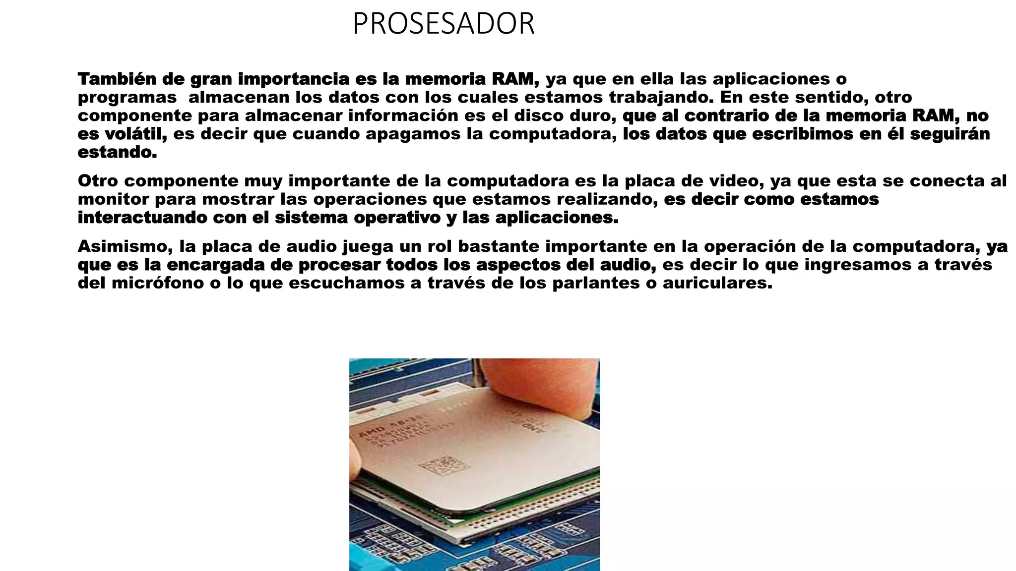 PROSESADOR
También de gran importancia es la memoria RAM, ya que en ella las aplicaciones o
programas almacenan los datos con los cuales estamos trabajando. En este sentido, otro
componente para almacenar información es el disco duro, que al contrario de la memoria RAM, no
es volátil, es decir que cuando apagamos la computadora, los datos que escribimos en él seguirán
estando.
Otro componente muy importante de la computadora es la placa de video, ya que esta se conecta al
monitor para mostrar las operaciones que estamos realizando, es decir como estamos
interactuando con el sistema operativo y las aplicaciones.
Asimismo, la placa de audio juega un rol bastante importante en la operación de la computadora, ya
que es la encargada de procesar todos los aspectos del audio, es decir lo que ingresamos a través
del micrófono o lo que escuchamos a través de los parlantes o auriculares.
 