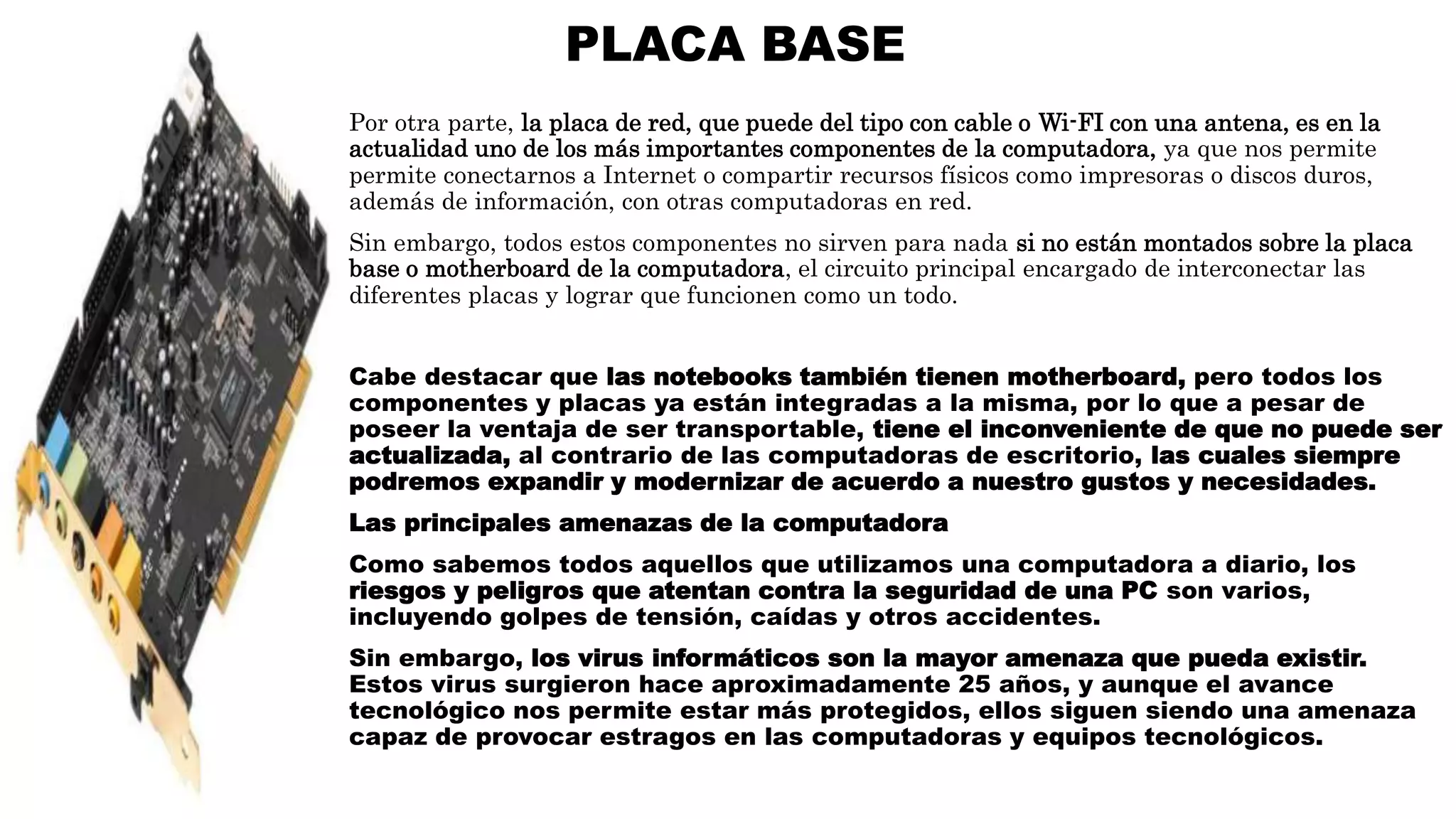 PLACA BASE
Por otra parte, la placa de red, que puede del tipo con cable o Wi-FI con una antena, es en la
actualidad uno de los más importantes componentes de la computadora, ya que nos permite
permite conectarnos a Internet o compartir recursos físicos como impresoras o discos duros,
además de información, con otras computadoras en red.
Sin embargo, todos estos componentes no sirven para nada si no están montados sobre la placa
base o motherboard de la computadora, el circuito principal encargado de interconectar las
diferentes placas y lograr que funcionen como un todo.
Cabe destacar que las notebooks también tienen motherboard, pero todos los
componentes y placas ya están integradas a la misma, por lo que a pesar de
poseer la ventaja de ser transportable, tiene el inconveniente de que no puede ser
actualizada, al contrario de las computadoras de escritorio, las cuales siempre
podremos expandir y modernizar de acuerdo a nuestro gustos y necesidades.
Las principales amenazas de la computadora
Como sabemos todos aquellos que utilizamos una computadora a diario, los
riesgos y peligros que atentan contra la seguridad de una PC son varios,
incluyendo golpes de tensión, caídas y otros accidentes.
Sin embargo, los virus informáticos son la mayor amenaza que pueda existir.
Estos virus surgieron hace aproximadamente 25 años, y aunque el avance
tecnológico nos permite estar más protegidos, ellos siguen siendo una amenaza
capaz de provocar estragos en las computadoras y equipos tecnológicos.
 