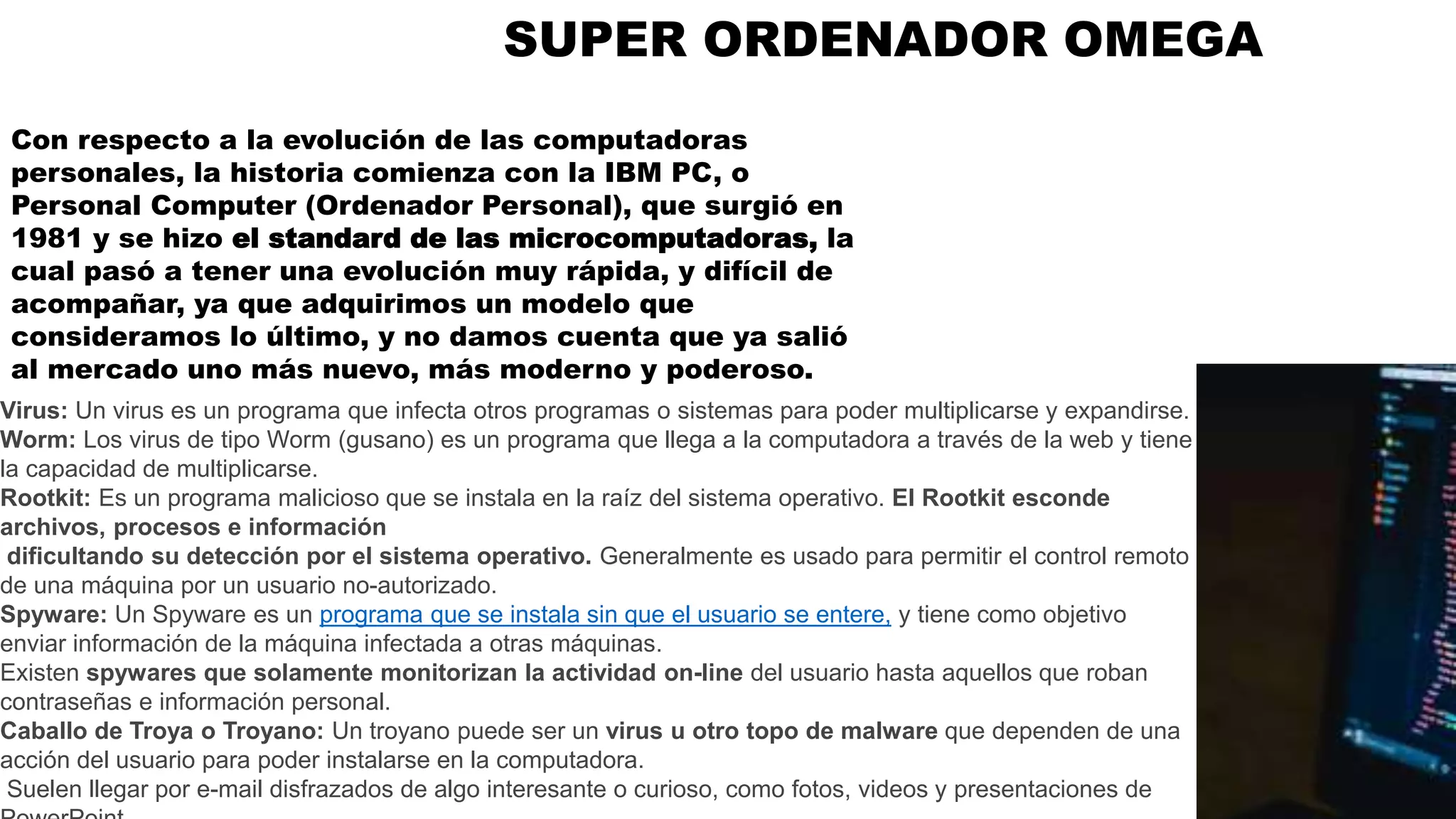 SUPER ORDENADOR OMEGA
Virus: Un virus es un programa que infecta otros programas o sistemas para poder multiplicarse y expandirse.
Worm: Los virus de tipo Worm (gusano) es un programa que llega a la computadora a través de la web y tiene
la capacidad de multiplicarse.
Rootkit: Es un programa malicioso que se instala en la raíz del sistema operativo. El Rootkit esconde
archivos, procesos e información
dificultando su detección por el sistema operativo. Generalmente es usado para permitir el control remoto
de una máquina por un usuario no-autorizado.
Spyware: Un Spyware es un programa que se instala sin que el usuario se entere, y tiene como objetivo
enviar información de la máquina infectada a otras máquinas.
Existen spywares que solamente monitorizan la actividad on-line del usuario hasta aquellos que roban
contraseñas e información personal.
Caballo de Troya o Troyano: Un troyano puede ser un virus u otro topo de malware que dependen de una
acción del usuario para poder instalarse en la computadora.
Suelen llegar por e-mail disfrazados de algo interesante o curioso, como fotos, videos y presentaciones de
Con respecto a la evolución de las computadoras
personales, la historia comienza con la IBM PC, o
Personal Computer (Ordenador Personal), que surgió en
1981 y se hizo el standard de las microcomputadoras, la
cual pasó a tener una evolución muy rápida, y difícil de
acompañar, ya que adquirimos un modelo que
consideramos lo último, y no damos cuenta que ya salió
al mercado uno más nuevo, más moderno y poderoso.
 