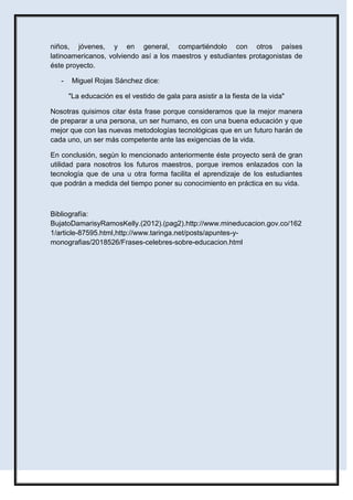niños, jóvenes, y en general, compartiéndolo con otros países
latinoamericanos, volviendo así a los maestros y estudiantes protagonistas de
éste proyecto.
- Miguel Rojas Sánchez dice:
"La educación es el vestido de gala para asistir a la fiesta de la vida"
Nosotras quisimos citar ésta frase porque consideramos que la mejor manera
de preparar a una persona, un ser humano, es con una buena educación y que
mejor que con las nuevas metodologías tecnológicas que en un futuro harán de
cada uno, un ser más competente ante las exigencias de la vida.
En conclusión, según lo mencionado anteriormente éste proyecto será de gran
utilidad para nosotros los futuros maestros, porque iremos enlazados con la
tecnología que de una u otra forma facilita el aprendizaje de los estudiantes
que podrán a medida del tiempo poner su conocimiento en práctica en su vida.
Bibliografía:
BujatoDamarisyRamosKelly.(2012).(pag2).http://www.mineducacion.gov.co/162
1/article-87595.html,http://www.taringa.net/posts/apuntes-y-
monografias/2018526/Frases-celebres-sobre-educacion.html
 