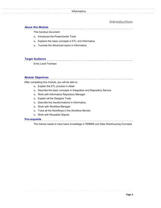 Informatica
About this Module
This handout document
‰ Introduces the PowerCenter Tools
‰ Explains the basic concepts in ETL and Informatica
‰ Touches the Advanced topics in Informatica
Introduction
Target Audience
Entry Level Trainees
Module Objectives
After completing this module, you will be able to:
‰ Explain the ETL process in detail
‰ Describe the basic concepts in Integration and Repository Service
‰ Work with Informatica Repository Manager
‰ Explain all the Designer Tools
‰ Describe the transformations in Informatica
‰ Work with Workflow Manager
‰ Track all the Workflows in the Workflow Monitor
‰ Work with Reusable Objects
Pre-requisite
The trainee needs to have basic knowledge in RDBMS and Data Warehousing Concepts
Page 6
 
