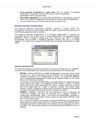 Informatica
ƒ Limit connected input/output or output ports. Limit the number of connected
input/output or output ports to reduce the amount of data the Aggregator
transformation stores in the data cache.
ƒ Filter before aggregating. If you use a Filter transformation in the mapping, place the
transformation before the Aggregator transformation to reduce unnecessary aggregation.
ƒ If you use sorted input and do not sort data correctly, the session fails.
Sequence Generator Transformation
The Sequence Generator transformation generates sequence of numeric values. Use
the Sequence Generator to create unique primary key values, replace missing primary keys, or
cycle through a sequential range of numbers.
The Sequence Generator transformation is a connected transformation. It contains two
output ports that you can connect to one or more transformations. The Integration Service
generates a block of sequence numbers each time a block of rows enters a connected
transformation. You can make a Sequence Generator reusable, and use it in multiple
mappings. You might reuse a Sequence Generator when you perform multiple loads to a single
target.
Sequence Generator Ports
The Sequence Generator transformation provides two output ports: NEXTVAL and CURRVAL.
You cannot edit or delete these ports. Likewise, you cannot add ports to the transformation.
ƒ NEXTVAL. Connect NEXTVAL to multiple transformations to generate unique values
for each row in each transformation. Use the NEXTVAL port to generate sequence
numbers by connecting it to a transformation or target. You connect the NEXTVAL
port to a downstream transformation to generate the sequence based on the Current
Value and Increment By properties.
For example, you might connect NEXTVAL to two target tables in a mapping to generate
unique primary key values. The Integration Service creates a column of unique
primary key values for each target table. The column of unique primary key values is
sent to one target table as a block of sequence numbers. The second target
receives a block of sequence numbers from the Sequence Generator transformation
only after the first target table receives the block of sequence numbers.
ƒ CURRVAL. CURRVAL is NEXTVAL plus the Increment By value. You typically only
connect the CURRVAL port when the NEXTVAL port is already connected to
a downstream transformation. When a row enters the transformation connected to
the CURRVAL port, the Integration Service passes the last-created NEXTVAL value
plus the Increment By value.
If you connect the CURRVAL port without connecting the NEXTVAL port, the Integration
Service passes a constant value for each row. When you connect the CURRVAL port in
a Sequence Generator transformation, the Integration Service processes one row in
each block. You can optimize performance by connecting only the NEXTVAL port in a
mapping.
Page 75
 